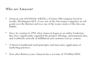 Who are Amazon? Amazon.com (NASDAQ: AMZN), a Fortune 500 company based in Seattle, Washington USA. It was one of the first major companies to sell goods over the Internet and was one of the iconic stocks of the dot-com bubble.  Since its creation in 1995 when Amazon  began as an online bookstore,  they have significantly expanded the product offerings, international sites, and worldwide network of fulfillment and customer-service centers.  A blend of traditional retail principles and innovative application of marketing practices. Now after thirteen years, Amazon has a revenue of 19 billion USD. 