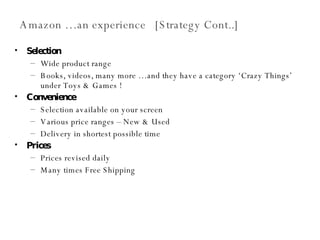 Amazon …an experience  [Strategy Cont..] Selection Wide product range  Books, videos, many more …and they have a category ‘Crazy Things’ under Toys & Games ! Convenience Selection available on your screen Various price ranges – New & Used Delivery in shortest possible time Prices Prices revised daily Many times Free Shipping 