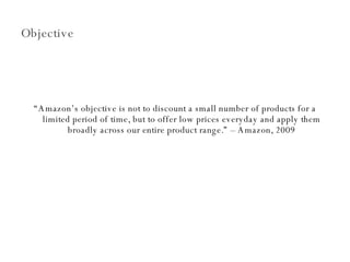 Objective “ Amazon’s objective is not to discount a small number of products for a limited period of time, but to offer low prices everyday and apply them broadly across our entire product range.” – Amazon, 2009 