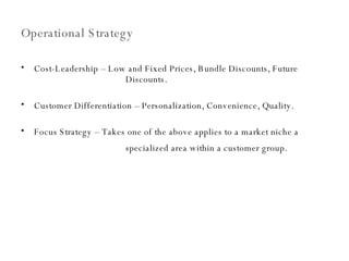 Operational Strategy Cost-Leadership – Low and Fixed Prices, Bundle Discounts, Future  Discounts. Customer Differentiation – Personalization, Convenience, Quality. Focus Strategy – Takes one of the above applies to a market niche a  specialized area within a customer group.   