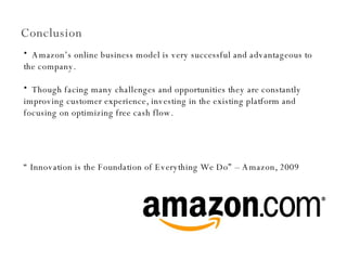 Conclusion Amazon’s online business model is very successful and advantageous to the company.  Though facing many challenges and opportunities they are constantly improving customer experience, investing in the existing platform and focusing on optimizing free cash flow.  “  Innovation is the Foundation of Everything We Do” – Amazon, 2009 