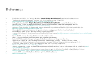 References Campbell, D, Stonehouse, G, & Houston, B (2002).  Business Strategy: An Introduction . Woburn: Butterworth-Heinemann. "Amazon.com expands internationally". Discount Store News. FindArticles.com. 15 Apr, 2009.   http://findarticles.com/p/articles/mi_m3092/is_1998_Oct_26/ai_53191183/ DePamphilis, Donald (2007).  Mergers, Acquisitions, and Other Restructuring Activities . London, UK: Academic Press. unknown, (2008, October 28). Amazon: International Strategy?. Retrieved April 15, 2009, from Seeking Alpha Web site:  http://seekingalpha.com/article/101806-amazon-international-strategy unknown2, (2008, December 10). Amazon talks strategy, international growth. Retrieved April 15, 2009, from Seattle PI Web site:  http://blog.seattlepi.com/amazon/archives/156631.asp Marcus, J. (2004) Amazonia. Five years at the epicentre of the dot-com juggernaut, The New Press, New York, NY. Internet Retailer (2003) The New Wal-Mart? Internet Retailer, Paul Demery. Amazon, (2009). Amazon's Media Room. Retrieved April 16, 2009, from Amazon  http://phx.corporate-ir.net/phoenix.zhtml?p = irol-mediaHome&c =176060 Proctor, T 2000, Strategic Marketing: An Introduction, Routledge, London. Daft, R. (2003). Management. 6th Ed. Cincinnati, Ohio: Thomson South-Western. Porter, M 1998, Competitive Strategy: Techniques for Analysing Industries and Competitors. Free Press. Sloman, J. and Sutcliffe, M. (2003). Economics for Business, 2nd Ed. Harlow, England:  Pearson Education Limited. Williams, J. R. (1992). How Sustainable Is Your Competitive Advantage?California Management Review, Spring, pp. 29-51. BookSellers, (2009, March 27). News. Retrieved April 16, 2009, from BookSellers.com Web site:  http://www.thebookseller.com/news/81164-page.html Slawski, William (2006. October 26). Amazon Acquisitions and Investment. Retrieved April 16, 2009, from SEO by the Sea Web site:  http:// www.seobythesea.com/?p =342 Chaffey, Dave (2008, March 13). Amazon.com case study.. Retrieved April 16, 2009, from Your Guide to Digital Business Web site:  http://www.davechaffey.com/E-commerce-Internet-marketing-case-studies/Amazon-case-study Amazon, (2009) Amazon's Media Room. Retrieved April 16, 2009, from Amazon http://www.amazon.com   