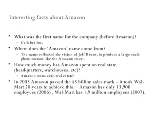 Interesting facts about Amazon What was the first name for the company (before Amazon)? Cadabra Inc. Where does the ‘Amazon’ name come from? The name reflected the vision of Jeff Bezos, to produce a large scale phenomenon like the Amazon river. How much money has Amazon spent on real state (headquarters, warehouses, etc)?  Amazon owns zero real estate! In 2003 Amazon passed the $5 billion sales mark – it took Wal-Mart 20 years to achieve this.  Amazon has only 13,900 employees (2006) , Wal-Mart has 1.9 million employees (2007). 