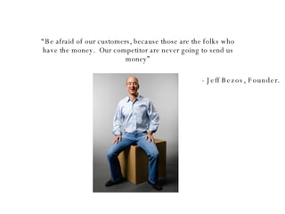“ Be afraid of our customers, because those are the folks who have the money.  Our competitor are never going to send us money” - Jeff Bezos, Founder. 