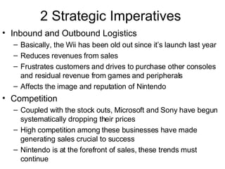 2 Strategic Imperatives Inbound and Outbound Logistics Basically, the Wii has been old out since it’s launch last year  Reduces revenues from sales Frustrates customers and drives to purchase other consoles and residual revenue from games and peripherals Affects the image and reputation of Nintendo Competition Coupled with the stock outs, Microsoft and Sony have begun systematically dropping their prices High competition among these businesses have made generating sales crucial to success Nintendo is at the forefront of sales, these trends must continue 