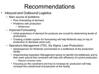 Recommendations Inbound and Outbound Logistics Main source of problems: Poor forecasting of demand Problems with production Bottlenecks Improved Forecasting Initial projections of demand for products are crucial for determining levels of productions Creating a better system for forecasting will help Nintendo stay on top of production to decrease stock outs Operations Management (TOC, Six Sigma, Lean Production) Spokesperson for Nintendo commented on a bottleneck at the production facility Implementing Operation Management tactics to identify the bottleneck and to then work around this constraint will help with efficiency of current production Reduce inventory costs Focusing on this constraint and how to increase its’ production will help increase the overall level of production at the facility 