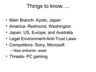 Things to know…. Main Branch- Kyoto, Japan America- Redmond, Washington Japan, US, Europe, and Australia Legal Environment-Anti-Trust Laws Competitors- Sony, Microsoft New entrants- weak Threats- PC gaming 