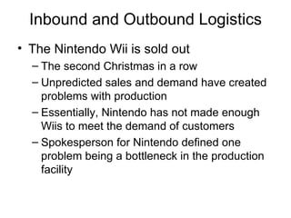 Inbound and Outbound Logistics The Nintendo Wii is sold out The second Christmas in a row Unpredicted sales and demand have created problems with production Essentially, Nintendo has not made enough Wiis to meet the demand of customers Spokesperson for Nintendo defined one problem being a bottleneck in the production facility 