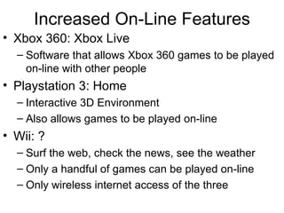 Increased On-Line Features Xbox 360: Xbox Live Software that allows Xbox 360 games to be played on-line with other people Playstation 3: Home Interactive 3D Environment Also allows games to be played on-line Wii: ? Surf the web, check the news, see the weather Only a handful of games can be played on-line Only wireless internet access of the three 