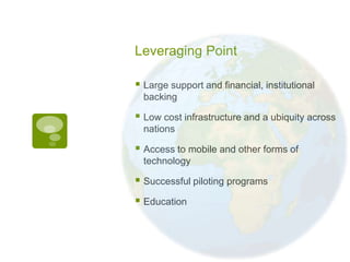 Leveraging Point

 Large support and financial, institutional
  backing

 Low cost infrastructure and a ubiquity across
  nations

 Access to mobile and other forms of
  technology

 Successful piloting programs
 Education
 
