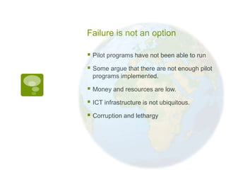 Failure is not an option

 Pilot programs have not been able to run
 Some argue that there are not enough pilot
  programs implemented.

 Money and resources are low.
 ICT infrastructure is not ubiquitous.
 Corruption and lethargy
 