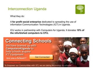 Interconnection Uganda
 What they do:

 A for profit social enterprise dedicated to spreading the use of
 information Communication Technologies (ICT) in Uganda.

 ICU works in partnership with Computers for Uganda; It donates 10% of
 the refurbished computers to CFU.
 