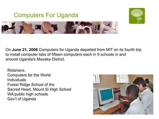 Computers For Uganda




On June 21, 2006 Computers for Uganda departed from MIT on its fourth trip
to install computer labs of fifteen computers each in 9 schools in and
around Uganda's Masaka District.

Rotarians,
Computers for the World
Individuals
Forest Ridge School of the
Sacred Heart, Mount Si High School
WA public high schools
Gov’t of Uganda
 