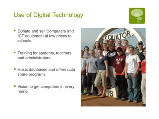 Use of Digital Technology

   Donate and sell Computers and
    ICT equipment at low prices to
    schools.


   Training for students, teachers
    and administrators


   Hosts databases and offers data
    share programs


   Vision to get computers in every
    home.
 