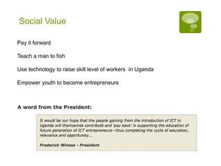 Social Value

Pay it forward

Teach a man to fish

Use technology to raise skill level of workers in Uganda

Empower youth to become entrepreneurs
 