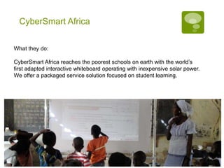 CyberSmart Africa


What they do:

CyberSmart Africa reaches the poorest schools on earth with the world’s
first adapted interactive whiteboard operating with inexpensive solar power.
We offer a packaged service solution focused on student learning.
 