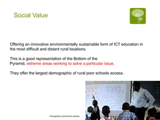 Social Value



Offering an innovative environmentally sustainable form of ICT education in
the most difficult and distant rural locations.

This is a good representation of the Bottom of the
Pyramid, extreme areas working to solve a particular issue.

They offer the largest demographic of rural poor schools access.




                      Photography CyberSmart website
 