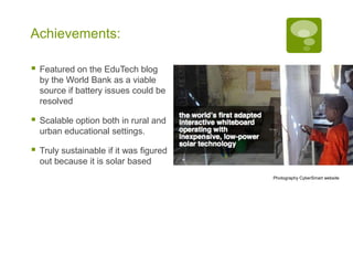 Achievements:

   Featured on the EduTech blog
    by the World Bank as a viable
    source if battery issues could be
    resolved

   Scalable option both in rural and
    urban educational settings.

   Truly sustainable if it was figured
    out because it is solar based
                                          Photography CyberSmart website
 