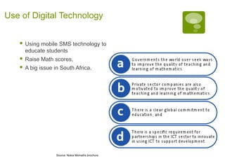 Use of Digital Technology


      Using mobile SMS technology to
       educate students
      Raise Math scores,
      A big issue in South Africa.




                    Source Nokia Momaths brochure
 
