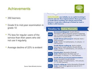 Achievements

   350 learners


   Grade 9 to mid-year examination in
    grade 10


   7% less for regular users of the
    service than their peers who did
    not use it regularly.


   Average decline of 22% is evident




                    Source Nokia Momaths brochure
 