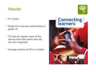 Results:

   In 4 years-


   Grade 9 to mid-year examination in
    grade 10


   7% less for regular users of the
    service than their peers who did
    not use it regularly.


   Average decline of 22% is evident
 
