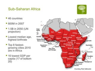 Sub-Saharan Africa

 46 countries
 800M in 2007
 1.5B in 2050 (UN
  projection)
 Lowest median age,
  highest birthrate
 Top 8 fastest-
  growing cities 2010
  are in Africa
 10 lowest GDP per
  capita (17 of bottom
  20)

                         Courtesy Rob Salkowitz
 