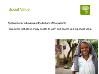 Social Value


Application for education at the bottom of the pyramid

Framework that allows many people to learn and access is a big social value.
 