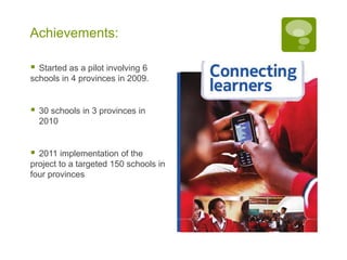 Achievements:

 Started as a pilot involving 6
schools in 4 provinces in 2009.


   30 schools in 3 provinces in
    2010


 2011 implementation of the
project to a targeted 150 schools in
four provinces
 