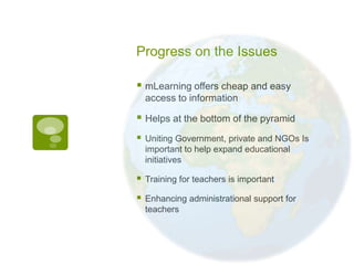 Progress on the Issues

 mLearning offers cheap and easy
    access to information

 Helps at the bottom of the pyramid
   Uniting Government, private and NGOs Is
    important to help expand educational
    initiatives

   Training for teachers is important

   Enhancing administrational support for
    teachers
 