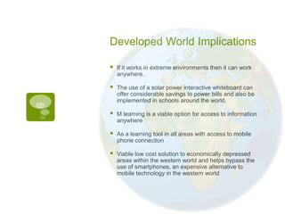 Developed World Implications

   If it works in extreme environments then it can work
    anywhere.

   The use of a solar power interactive whiteboard can
    offer considerable savings to power bills and also be
    implemented in schools around the world.

   M learning is a viable option for access to information
    anywhere

   As a learning tool in all areas with access to mobile
    phone connection

   Viable low cost solution to economically depressed
    areas within the western world and helps bypass the
    use of smartphones, an expensive alternative to
    mobile technology in the western world
 