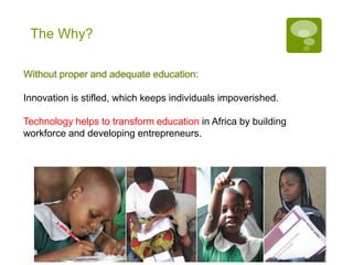 The Why?

Without proper and adequate education:

Innovation is stifled, which keeps individuals impoverished.

Technology helps to transform education in Africa by building
workforce and developing entrepreneurs.
 