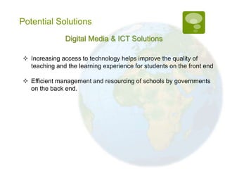 Potential Solutions
               Digital Media & ICT Solutions

 Increasing access to technology helps improve the quality of
  teaching and the learning experience for students on the front end

 Efficient management and resourcing of schools by governments
  on the back end.
 