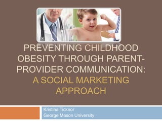 PREVENTING CHILDHOOD
OBESITY THROUGH PARENT-
PROVIDER COMMUNICATION:
   A SOCIAL MARKETING
       APPROACH
    Kristina Ticknor
    George Mason University
 