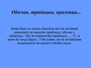 Обичаи, традиции, празници... Какво биха си казали баските ако не им бяхме разказали за нашите традиции, обичаи и празници...”Що за страна без традиции.......?!”, а може би нещо друго...? Не знаем, но не им дадохме възможност да кажат подобно нещо. 