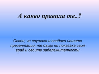 А какво правиха те..? Освен, че слушаха и гледаха нашите презентации, те също ни показаха своя град и своите забележителности 