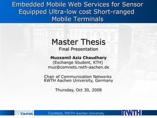 Master Thesis Final Presentation Muzzamil Aziz Chaudhary (Exchange Student, KTH)   [email_address] Chair of Communication Networks  RWTH Aachen University, Germany Thursday, Oct 30, 2008 Embedded Mobile Web Services for Sensor Equipped Ultra-low cost Short-ranged  Mobile Terminals 