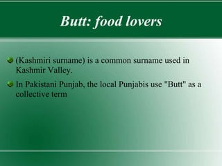 Butt: food lovers
(Kashmiri surname) is a common surname used in
Kashmir Valley.
In Pakistani Punjab, the local Punjabis use "Butt" as a
collective term
 