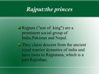 Rajput:the princes
Rajputs ("son of king") are a
prominent social group of
India,Pakistan and Nepal.
They claim descent from the ancient
royal warrior dynasties of india and
have roots to Rajputana, which is a
part Rajisthan.
 