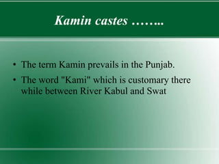 Kamin castes ……..
• The term Kamin prevails in the Punjab.
• The word "Kami" which is customary there
while between River Kabul and Swat
 