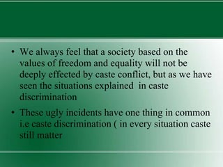 • We always feel that a society based on the
values of freedom and equality will not be
deeply effected by caste conflict, but as we have
seen the situations explained in caste
discrimination
• These ugly incidents have one thing in common
i.e caste discrimination ( in every situation caste
still matter
 