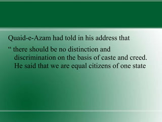 Quaid-e-Azam had told in his address that
“ there should be no distinction and
discrimination on the basis of caste and creed.
He said that we are equal citizens of one state
 