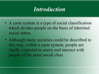Introduction
• A caste system is a type of social classification
which divides people on the basis of inherited
social status.
• Although many societies could be described in
this way, within a caste system, people are
rigidly expected to marry and interact with
people of the same social class
 
