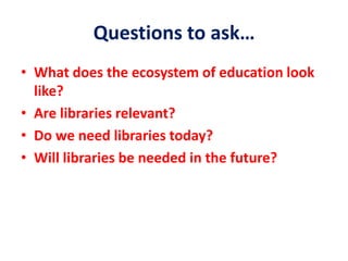 Questions to ask…
• What does the ecosystem of education look
like?
• Are libraries relevant?
• Do we need libraries today?
• Will libraries be needed in the future?
 