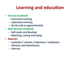 Learning and education
• Formal methods
– Classroom training
– Laboratory training
– On the job or apprenticeship
• Non-formal methods
– Self-study and Reading
– Watching, seeing and trying
• Sources
– Institutes / schools / industries / employers
– Libraries and laboratories
– Internet
 
