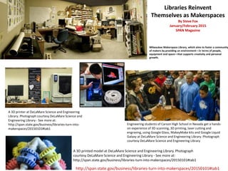 A 3D printer at DeLaMare Science and Engineering
Library. Photograph courtesy DeLaMare Science and
Engineering Library - See more at:
http://span.state.gov/business/libraries-turn-into-
makerspaces/20150101#tab1
Engineering students of Carson High School in Nevada get a hands-
on experience of 3D scanning, 3D printing, laser cutting and
engraving, using Google Glass, MakeyMake kits and Google Liquid
Galaxy at DeLaMare Science and Engineering Library. Photograph
courtesy DeLaMare Science and Engineering Library
A 3D printed model at DeLaMare Science and Engineering Library. Photograph
courtesy DeLaMare Science and Engineering Library - See more at:
http://span.state.gov/business/libraries-turn-into-makerspaces/20150101#tab1
Milwaukee Makerspace Library, which aims to foster a community
of makers by providing an environment—in terms of people,
equipment and space—that supports creativity and personal
growth.
Libraries Reinvent
Themselves as Makerspaces
By Steve Fox
January/February 2015
SPAN Magazine
http://span.state.gov/business/libraries-turn-into-makerspaces/20150101#tab1
 