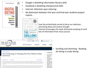• Google is deskilling information literacy skills
• Facebook is deskilling interpersonal skills
• Internet: Attention span reducing
• No distinction between first year and final year students project
reports
• how the printed book served to focus our attention,
promoting deep and creative thought.
• Internet encourages the rapid, distracted sampling of small
bits of information from many sources
• Scrolling and skimming - Reading:
Jet skiing vs scuba diving
 