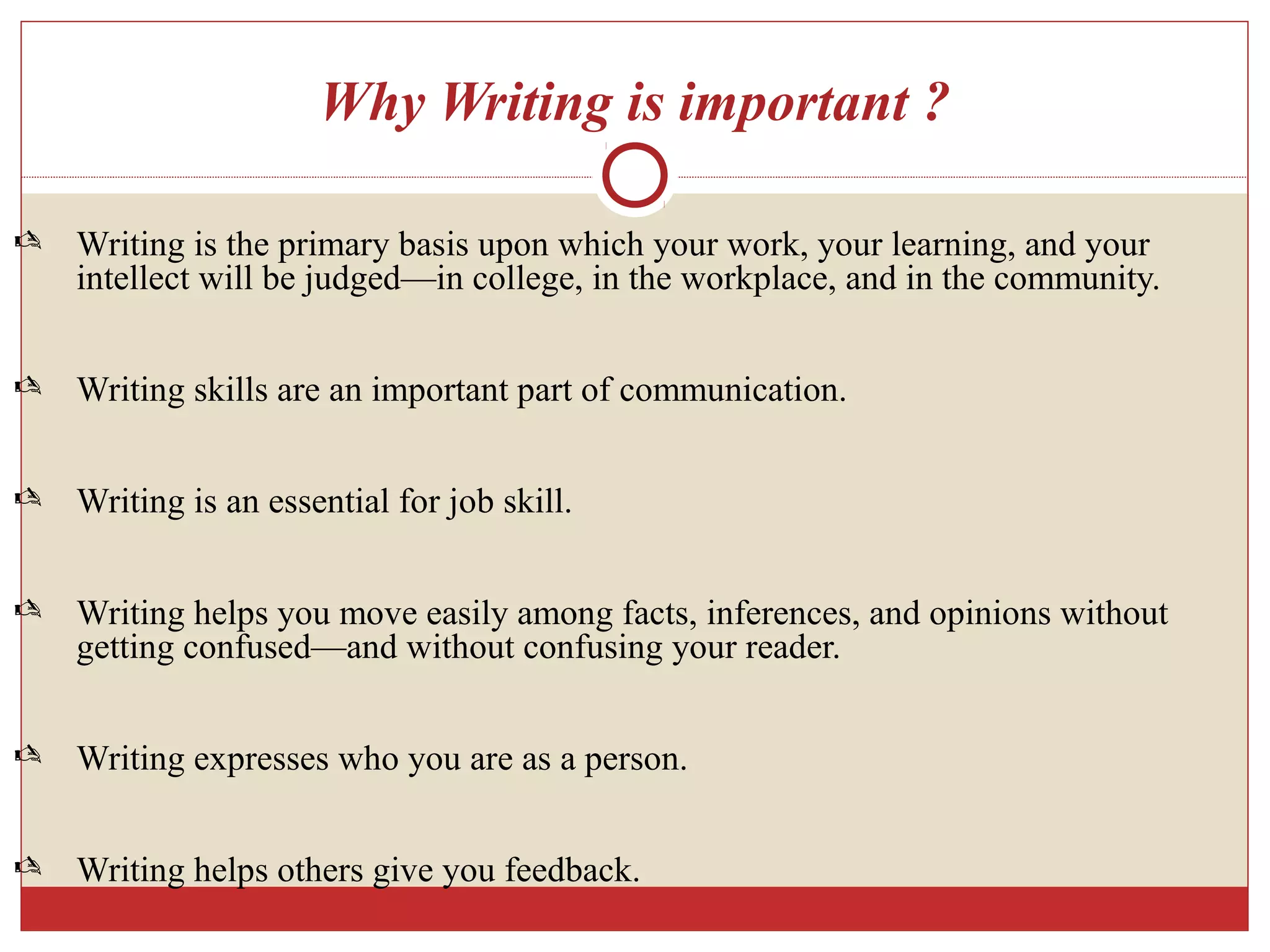 Why Writing is important ?
 Writing is the primary basis upon which your work, your learning, and your
intellect will be judged—in college, in the workplace, and in the community.
 Writing skills are an important part of communication.
 Writing is an essential for job skill.
 Writing helps you move easily among facts, inferences, and opinions without
getting confused—and without confusing your reader.
 Writing expresses who you are as a person.
 Writing helps others give you feedback.
 