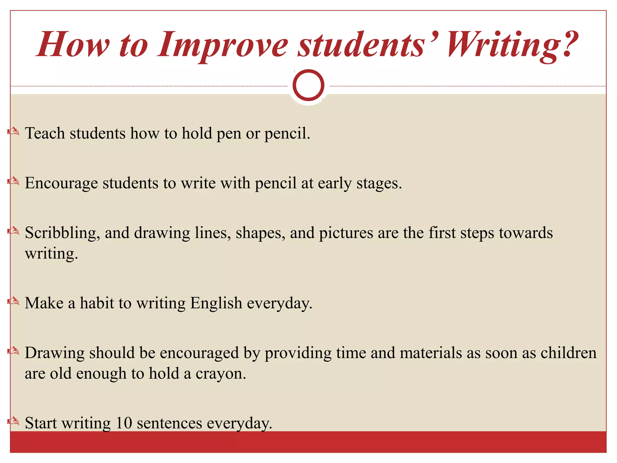 How to Improve students’ Writing?
 Teach students how to hold pen or pencil.
 Encourage students to write with pencil at early stages.
 Scribbling, and drawing lines, shapes, and pictures are the first steps towards
writing.
 Make a habit to writing English everyday.
 Drawing should be encouraged by providing time and materials as soon as children
are old enough to hold a crayon.
 Start writing 10 sentences everyday.
 
