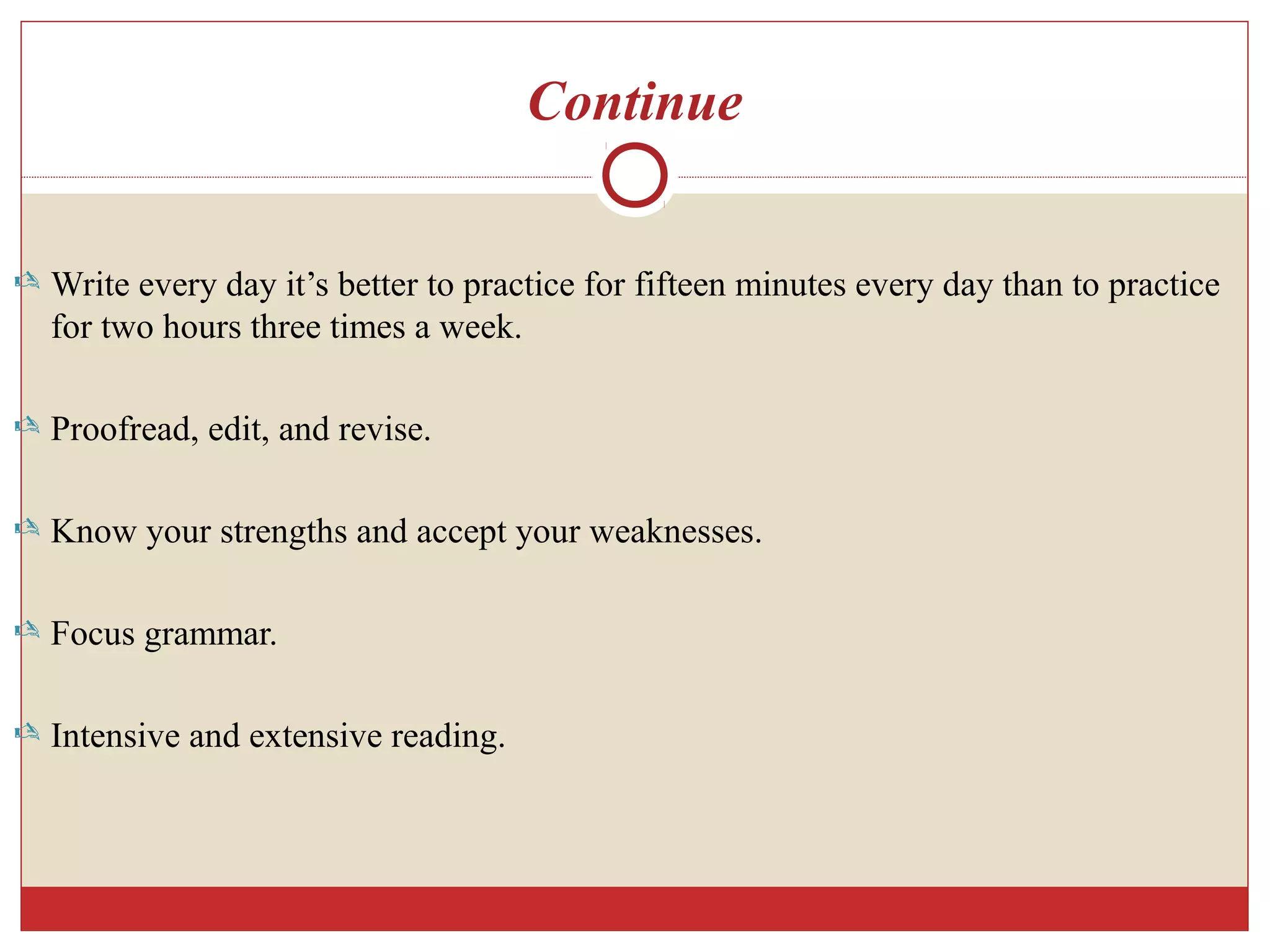 Continue
 Write every day it’s better to practice for fifteen minutes every day than to practice
for two hours three times a week.
 Proofread, edit, and revise.
 Know your strengths and accept your weaknesses.
 Focus grammar.
 Intensive and extensive reading.
 