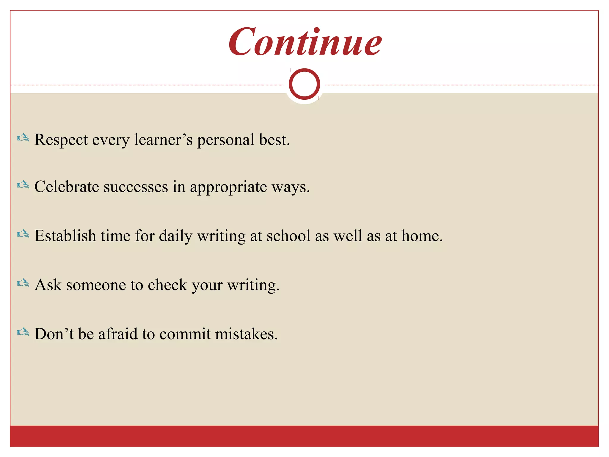 Continue
 Respect every learner’s personal best.
 Celebrate successes in appropriate ways.
 Establish time for daily writing at school as well as at home.
 Ask someone to check your writing.
 Don’t be afraid to commit mistakes.
 
